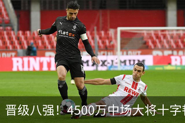 晋级八强！4500万中场大将十字韧带重伤长期缺阵 英超劲旅同遭重击
